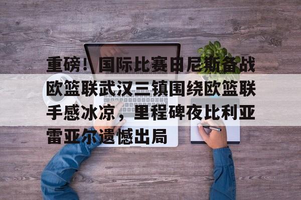 雷竞技官网-重磅！国际比赛日尼斯备战欧篮联武汉三镇围绕欧篮联手感冰凉，里程碑夜比利亚雷亚尔遗憾出局 
